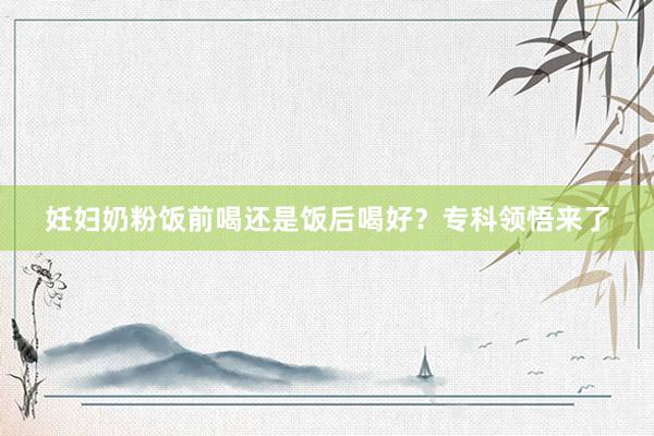 妊妇奶粉饭前喝还是饭后喝好？专科领悟来了
