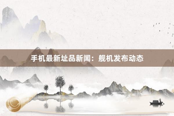 手机最新址品新闻：舰机发布动态