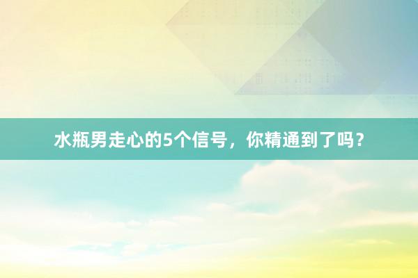 水瓶男走心的5个信号，你精通到了吗？