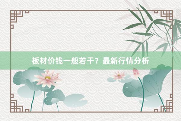 板材价钱一般若干？最新行情分析