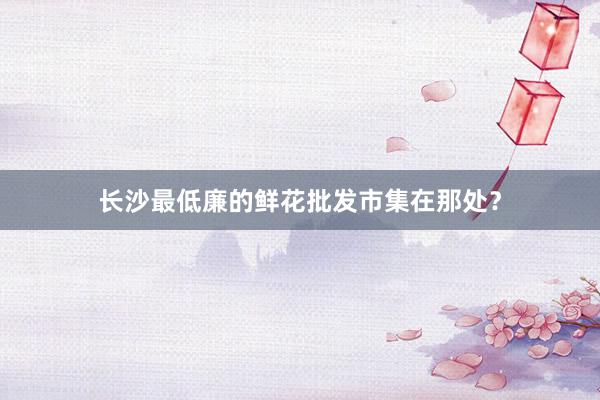 长沙最低廉的鲜花批发市集在那处？
