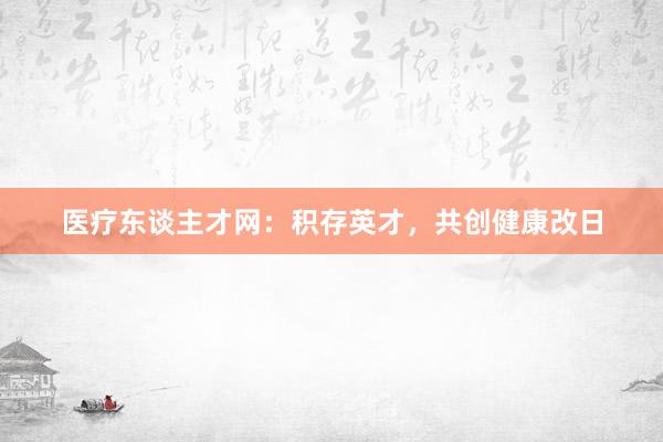 医疗东谈主才网：积存英才，共创健康改日